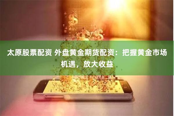 太原股票配资 外盘黄金期货配资：把握黄金市场机遇，放大收益