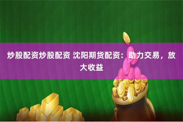 炒股配资炒股配资 沈阳期货配资：助力交易，放大收益