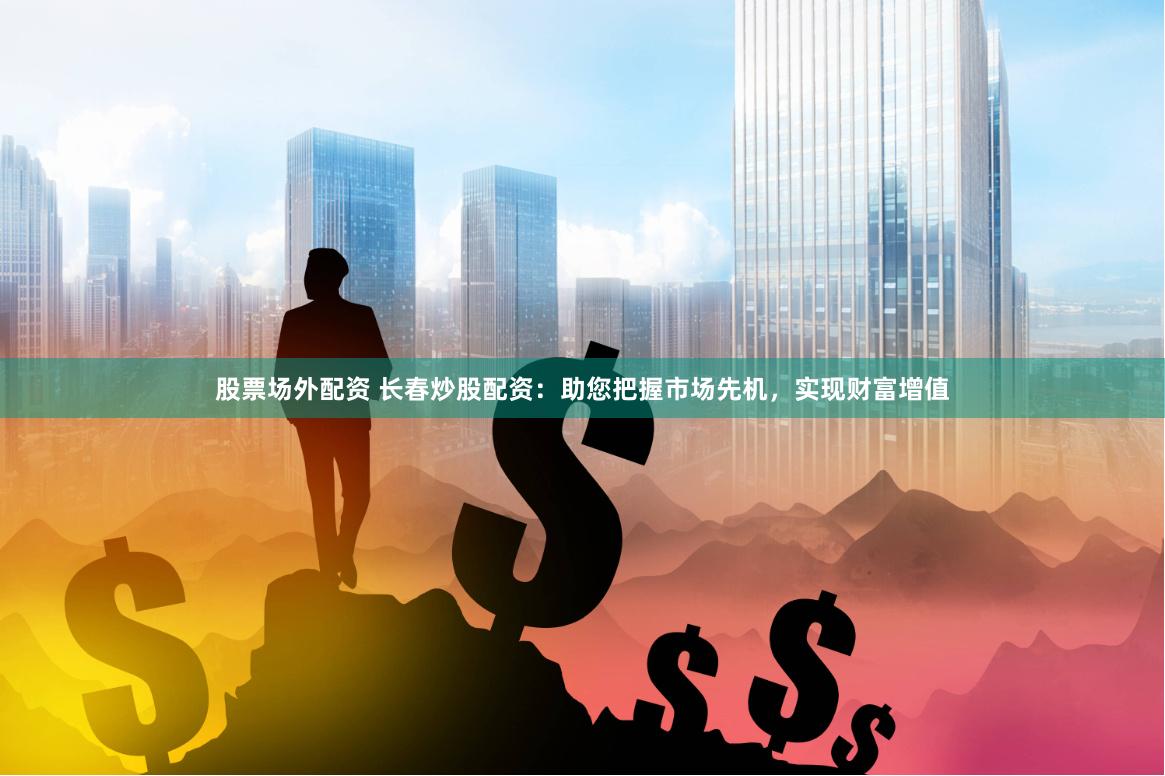 股票场外配资 长春炒股配资：助您把握市场先机，实现财富增值