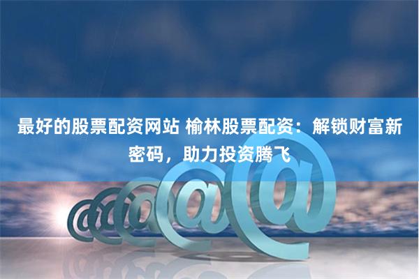 最好的股票配资网站 榆林股票配资：解锁财富新密码，助力投资腾飞