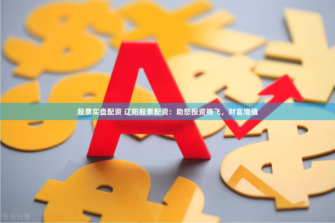 股票实盘配资 辽阳股票配资：助您投资腾飞，财富增值