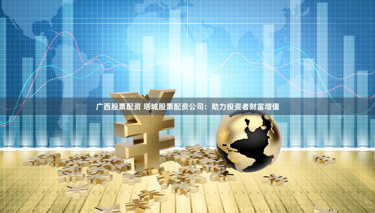 广西股票配资 塔城股票配资公司：助力投资者财富增值