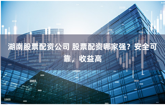 湖南股票配资公司 股票配资哪家强？安全可靠，收益高