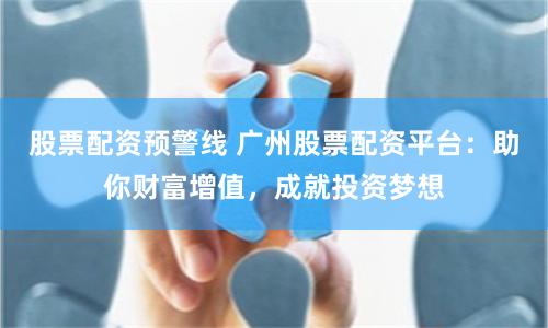 股票配资预警线 广州股票配资平台：助你财富增值，成就投资梦想