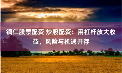 铜仁股票配资 炒股配资：用杠杆放大收益，风险与机遇并存