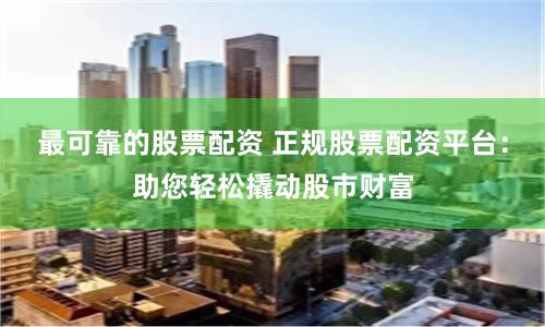 最可靠的股票配资 正规股票配资平台：助您轻松撬动股市财富