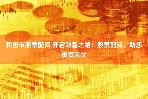 和田市股票配资 开启财富之路：股票配资，助您投资无忧