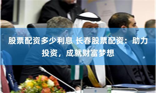 股票配资多少利息 长春股票配资：助力投资，成就财富梦想