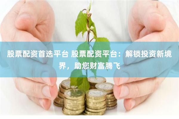 股票配资首选平台 股票配资平台：解锁投资新境界，助您财富腾飞