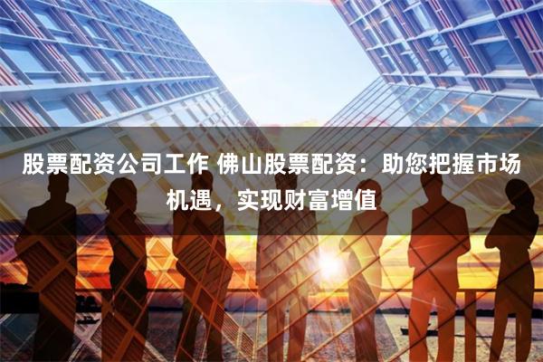 股票配资公司工作 佛山股票配资：助您把握市场机遇，实现财富增值