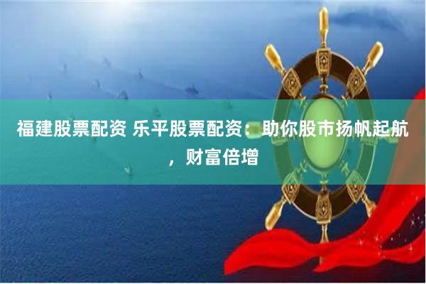 福建股票配资 乐平股票配资：助你股市扬帆起航，财富倍增