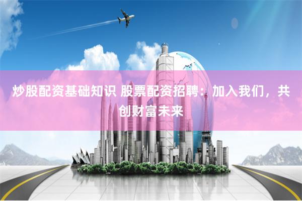 炒股配资基础知识 股票配资招聘：加入我们，共创财富未来