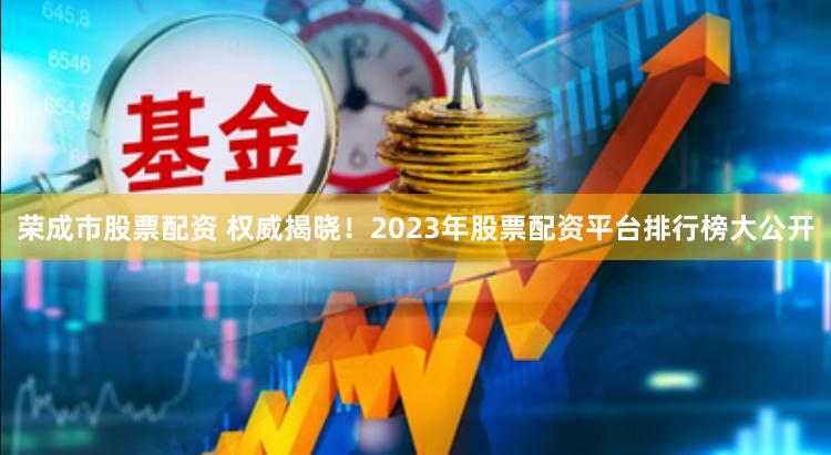 荣成市股票配资 权威揭晓!2023年股票配资平台排行榜大公开