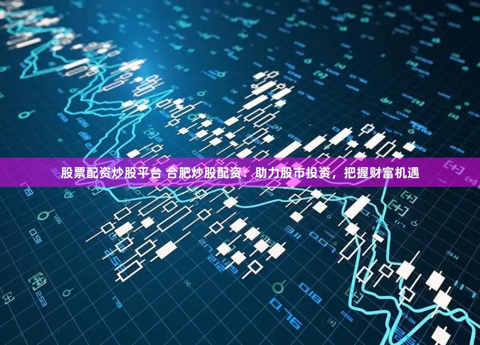 股票配资炒股平台 合肥炒股配资：助力股市投资，把握财富机遇