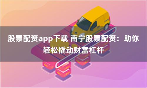 股票配资app下载 南宁股票配资：助你轻松撬动财富杠杆