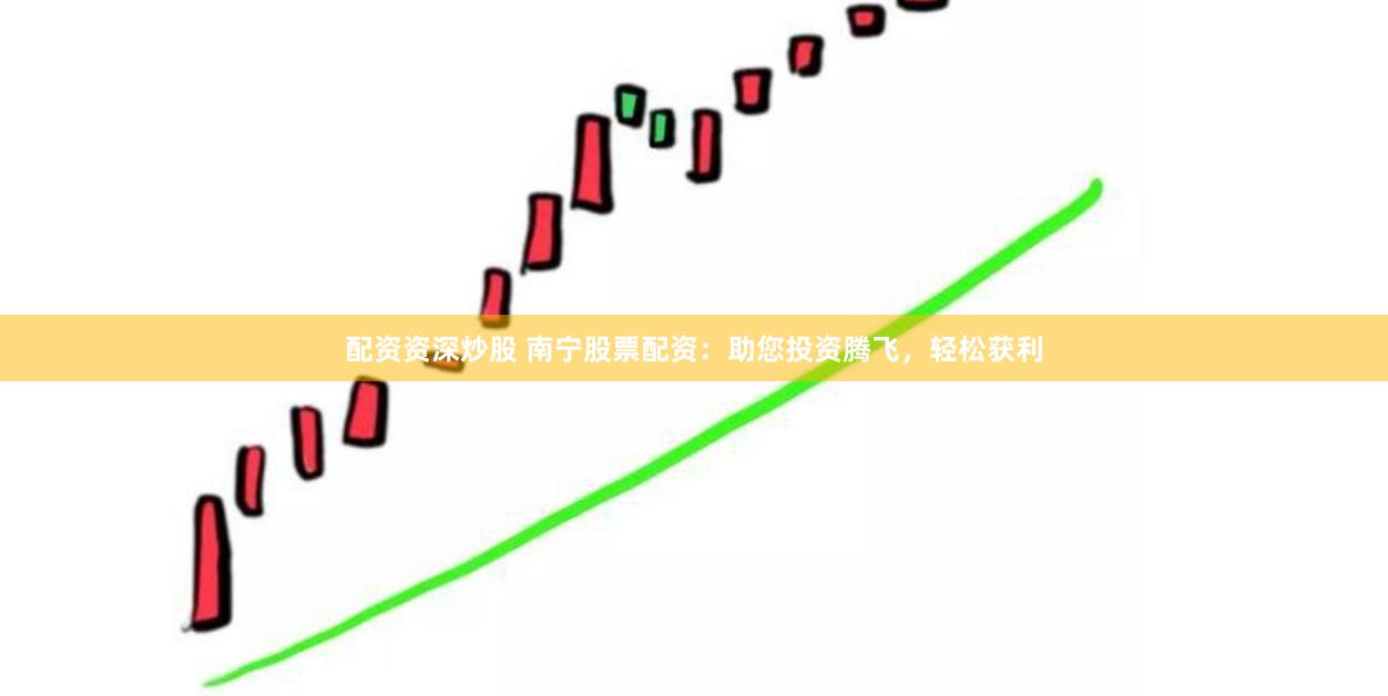 配资资深炒股 南宁股票配资：助您投资腾飞，轻松获利