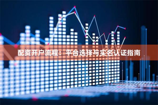 配资开户流程:平台选择与实名认证指南